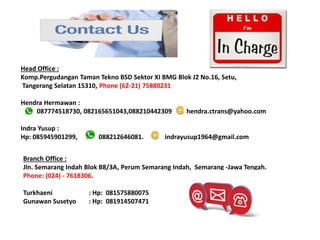 Head Office :
Komp.Pergudangan Taman Tekno BSD Sektor XI BMG Blok J2 No.16, Setu,
Tangerang Selatan 15310, Phone (62-21) 75880231
Hendra Hermawan :
087774518730, 082165651043,088210442309 hendra.ctrans@yahoo.com
Indra Yusup :
Hp: 085945901299, 088212646081. indrayusup1964@gmail.com
Branch Office :
Jln. Semarang Indah Blok B8/3A, Perum Semarang Indah, Semarang -Jawa Tengah.
Phone: (024) - 7618306.
Turkhaeni : Hp: 081575880075
Gunawan Susetyo : Hp: 081914507471
 