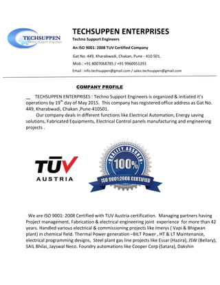 TECHSUPPEN ENTERPRISES
Techno Support Engineers
An ISO 9001: 2008 TUV Certified Company
Gat No. 449, Kharabwadi, Chakan, Pune - 410 501.
Mob.: +91 8007068785 / +91 9960951291
Email : info.techsuppen@gmail.com / sales.techsuppen@gmail.com
COMPANY PROFILE
TECHSUPPEN ENTERPRISES : Techno Support Engineers is organized & initiated it’s
operations by 19th
day of May 2015. This company has registered office address as Gat No.
449, Kharabwadi, Chakan ,Pune-410501.
Our company deals in different functions like Electrical Automation, Energy saving
solutions, Fabricated Equipments, Electrical Control panels manufacturing and engineering
projects .
We are ISO 9001: 2008 Certified with TUV Austria certification. Managing partners having
Project management, Fabrication & electrical engineering joint experience for more than 42
years. Handled various electrical & commissioning projects like Imerys ( Vapi & Bhigwan
plant) in chemical field. Thermal Power generation –BILT Power , HT & LT Maintenance,
electrical programming designs, Steel plant gas line projects like Essar (Hazira), JSW (Bellary),
SAIL Bhilai, Jayswal Neco. Foundry automations like Cooper Corp (Satara), Dakshin
 