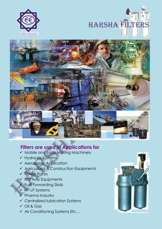 harsha FILTERS
Filters are used in Applications for
 Mobile and Earth Moving Machinery
 Hydraulic Systems
 Aerospace Application
 Agricultural & Construction Equipments
 Power Packs
 Rail way Equipments
 Fuel Forwarding Skids
 HP-LP Systems
 Pharma Industry
 Centralized lubrication Systems
 Oil & Gas
 Air Conditioning Systems Etc…
 
