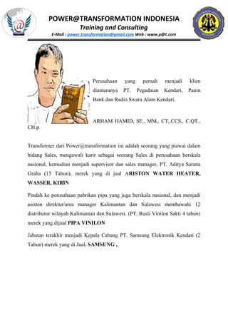 POWER@TRANSFORMATION INDONESIA
Training and Consulting
E-Mail : power.transformation@gmail.com Web : www.p@t.com
Perusahaan yang pernah menjadi klien
diantaranya PT. Pegadaian Kendari, Panin
Bank.dan Radio Swara Alam Kendari.
ARHAM HAMID, SE., MM,. CT,.CCS,. C.QT.,
CH.p.
Transformer dari Power@transformation ini adalah seorang yang piawai dalam
bidang Sales, mengawali karir sebagai seorang Sales di perusahaan berskala
nasional, kemudian menjadi supervisor dan sales manager, PT. Aditya Sarana
Graha (15 Tahun), merek yang di jual ARISTON WATER HEATER,
WASSER, KIRIN
Pindah ke perusahaan pabrikan pipa yang juga berskala nasional, dan menjadi
asisten direktur/area manager Kalimantan dan Sulawesi membawahi 12
distributor wilayah Kalimantan dan Sulawesi. (PT. Rusli Vinilon Sakti 4 tahun)
merek yang dijual PIPA VINILON
Jabatan terakhir menjadi Kepala Cabang PT. Samsung Elektronik Kendari (2
Tahun) merek yang di Jual, SAMSUNG ,
 