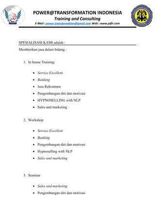 POWER@TRANSFORMATION INDONESIA
Training and Consulting
E-Mail : power.transformation@gmail.com Web : www.p@t.com
SPESIALISASI KAMI adalah :
Memberikan jasa dalam bidang :
1. In house Training:
• Service Excellent
• Banking
• Jasa Rekrutmen
• Pengembangan diri dan motivasi
• HYPNOSELLING with NLP
• Sales and marketing
2. Workshop
• Service Excellent
• Banking
• Pengembangan diri dan motivasi
• Hypnoselling with NLP
• Sales and marketing
3. Seminar
• Sales and marketing
• Pengembangan diri dan motivasi
 