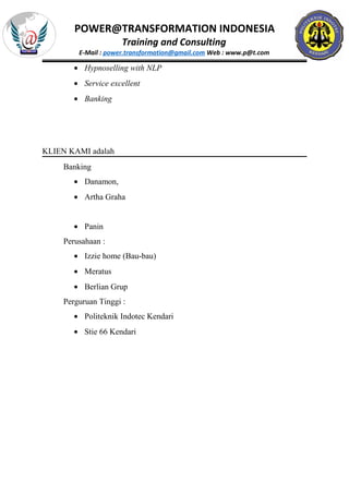 POWER@TRANSFORMATION INDONESIA
Training and Consulting
E-Mail : power.transformation@gmail.com Web : www.p@t.com
• Hypnoselling with NLP
• Service excellent
• Banking
KLIEN KAMI adalah
Banking
• Danamon,
• Artha Graha
• Panin
Perusahaan :
• Izzie home (Bau-bau)
• Meratus
• Berlian Grup
Perguruan Tinggi :
• Politeknik Indotec Kendari
• Stie 66 Kendari
 