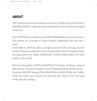 2XL Furniture commenced trading in the year of 2002 and is part of the AL
QASSIMIA GROUP, under the sole proprietorship of Mr. Mohammad Saeed
Al Qassimi.
2XLFURNITUREisaleaderintheHOMEFURNISHINGsectorandisparticu-
larly known for a number of major projects undertaken over the past 7
years.
From 2004 to 2009 has been a complete review of the company and the
product ranges we represent and is now geared to meet the rapidly chang-
ing requirement for HOME FURNITURE, OFFICE FURNITURE & FIT-OUT
needs in the market.
We have also added a HOTELS/HOSPITALITY division, bringing a range of
high quality, innovative designs to this rapidly expanding market sector.
From the CONCEPT through CONSTRUCTION to COMPLETION-2XL FURNI-
TURE can assist your business by providing the interior that suits your
image and your budget.
ABOUT
2XL Furniture Catalogue Final Last.pdf 3 4/24/16 6:28 PM
 