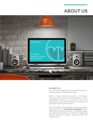 About Us
payungdesign
is an Indonesian design agency that provide services in
branding, graphic design and web design.
Based in Depok, West Java province of Indonesia,
the agency was founded by Sofwan Hidayat in 2016.
Payungdesign would go on to become one of the
design agency that supports individuals, companies, and
organizations locally and worldwide.
We do branding, websites design and various graphic
design services. Our “everything is designed” are our
philosophyintheworkswepresent. Fromdesign,process,
and adding finishing touch, our team will integrate all
selected materials to produce satisfying results with
originality intact.
Branding
Graphic Design
Web Design
 