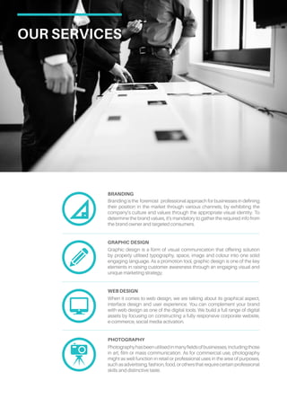 Our Services
Branding is the foremost professional approach for businesses in defining
their position in the market through various channels, by exhibiting the
company’s culture and values through the appropriate visual identity. To
determine the brand values, it’s mandatory to gather the required info from
the brand owner and targeted consumers.
Branding
Graphic design is a form of visual communication that offering solution
by properly utilised typography, space, image and colour into one solid
engaging language. As a promotion tool, graphic design is one of the key
elements in raising customer awareness through an engaging visual and
unique marketing strategy.
Graphic design
When it comes to web design, we are talking about its graphical aspect,
interface design and user experience. You can complement your brand
with web design as one of the digital tools. We build a full range of digital
assets by focusing on constructing a fully responsive corporate website,
e-commerce, social media activation.
Web design
Photographyhasbeenutilisedinmanyfieldsofbusinesses,includingthose
in art, film or mass communication. As for commercial use, photography
might as well function in retail or professional uses in the area of purposes,
suchasadvertising,fashion,food,orothersthatrequirecertainprofessional
skills and distinctive taste.
photography
 