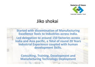 Jiko shokai
My Introduction
Faisal Shaikh – Founder & CEO.
Dissemination of Manufacturing Excellence
Tools to Industries across India.Tools to Industries across India.
Led delegation to around 150 factories across
India and Asia pacific, a Total of round 20 Years
Industrial Experience coupled with IT & Human
development Skills.
Consulting, Training,
Manufacturing Technology Deployment.
 