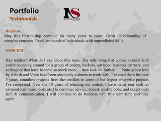 Portfolio
Testimonials
Wicklow
May this relationship continue for many years to come. Great understanding of
complex concepts. Excellent bunch of individuals with unparalleled skills.
SMSCRM
Hey readers! What do I say about this team. The only thing that comes to mind is if
you're shopping around for a group of coders, hackers, advisors, business partners, and
colleagues that have become so much more.... then look no further. Noto group lead
by Ashish and Vipin have been absolutely a dream to work with, I've used them for over
5 years, countless projects from the smallest to some of the largest enterprise projects
I've completed. Over the 18 years of sourcing out coders, I have never met such an
extraordinary team, dedicated to customer service, honest, quality code, and exceptional
skill & communication. I will continue to do business with this team time and time
again.
 