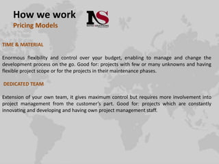 How we work
Pricing Models
TIME & MATERIAL
Enormous flexibility and control over your budget, enabling to manage and change the
development process on the go. Good for: projects with few or many unknowns and having
flexible project scope or for the projects in their maintenance phases.
DEDICATED TEAM
Extension of your own team, it gives maximum control but requires more involvement into
project management from the customer’s part. Good for: projects which are constantly
innovating and developing and having own project management staff.
 