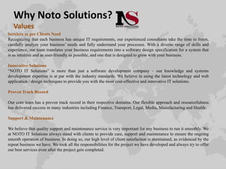 Why Noto Solutions?
Values
Services as per Clients Need
Recognizing that each business has unique IT requirements, our experienced consultants take the time to listen,
carefully analyze your business’ needs and fully understand your processes. With a diverse range of skills and
experience, our team translates your business requirements into a software design specification for a system that
is as intuitive and as user-friendly as possible, and one that is designed to grow with your business.
Innovative Solutions
“NOTO IT Solutions” is more than just a software development company – our knowledge and systems
development expertise is at par with the industry standards. We believe in using the latest technology and web
application / design techniques to provide you with the most cost-effective and innovative IT solutions.
Proven Track Record
Our core team has a proven track record in their respective domains. Our flexible approach and resourcefulness
has delivered success in many industries including Finance, Transport, Legal, Media, Manufacturing and Health.
Support & Maintenance
We believe that quality support and maintenance service is very important for any business to run it smoothly. We
at NOTO IT Solutions always stand with clients to provide care, support and maintenance to ensure the ongoing
smooth operation of business. In doing so, our high level of client satisfaction is maintained, as evidenced by the
repeat business we have. We took all the responsibilities for the project we have developed and always try to offer
our best services even after the project gets completed.
 