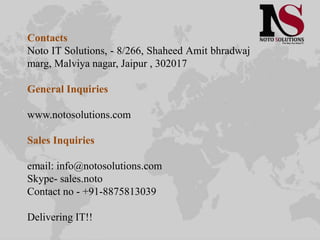 Contacts
Noto IT Solutions, - 8/266, Shaheed Amit bhradwaj
marg, Malviya nagar, Jaipur , 302017
General Inquiries
www.notosolutions.com
Sales Inquiries
email: info@notosolutions.com
Skype- sales.noto
Contact no - +91-8875813039
Delivering IT!!
 