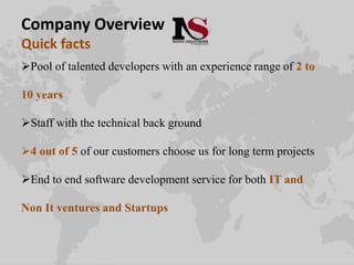 Company Overview
Quick facts
Pool of talented developers with an experience range of 2 to
10 years
Staff with the technical back ground
4 out of 5 of our customers choose us for long term projects
End to end software development service for both IT and
Non It ventures and Startups
 