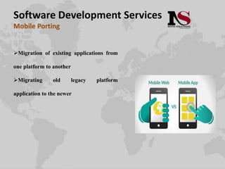 Software Development Services
Mobile Porting
Migration of existing applications from
one platform to another
Migrating old legacy platform
application to the newer
 