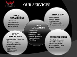 OUR SERVICES
MEDIA & PR
• Photography
• Photo Booths
• Videography
• TV Commercials
• Documentary Video
MODEL
MANAGEMENT
• Promoters
• Event Hostess
• Female Models
• Male Models EVENT
MANAGEMENT
• Promotions
• Exhibitions
• Corporate Events
• Commercial Shows
• Fashion Shows
• Weddings
ENTERTAINMENT
• Kids Entertainment
• Event Entertainers
• Musicians / bands
• DJ’s / Emcees / Host
• Dance Groups
EVENT
PRODUCTION
• Promotion & Exhibition
Stands
• Printing & Fitting
• Uniforms / Dresses
• Audio Visual
Equipment's
• LED Screens /
Projections
 