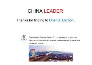 CHINA LEADER
Thanks for finding to Oriental Carbon.
Pingdingshan Oriental Carbon Co.,Ltd specializes in producing
Extruded/Vibrated molded/ Pressed molded/Isostatic graphite rods,
blocks and rounds.
 