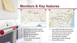 Monitors & Key features
 Live Tacking with traffic updats
 Route replay and loads data upto
90 days for tracking.
 Remote Ignition ON/OFF
 Remote AC ON/OFF
 Vehicle speed (Overspeed/
Underspeed)
 Zone IN/OUT (Geofencing): system
alerts when the vehicle enters/exits
a particular area; helps to check
the route taken by the driver
 Drive Behaviour (Sudden
Acceleration/ Sudden Braking)
 Device Offline status
 