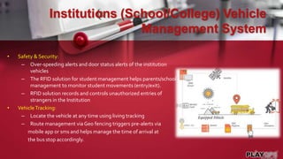 Institutions (School/College) Vehicle
Management System
• Safety & Security:
– Over-speeding alerts and door status alerts of the institution
vehicles
– The RFID solution for student management helps parents/school
management to monitor student movements (entry/exit).
– RFID solution records and controls unauthorized entries of
strangers in the Institution
• VehicleTracking:
– Locate the vehicle at any time using living tracking
– Route management via Geo fencing triggers pre-alerts via
mobile app or sms and helps manage the time of arrival at
the bus stop accordingly.
 
