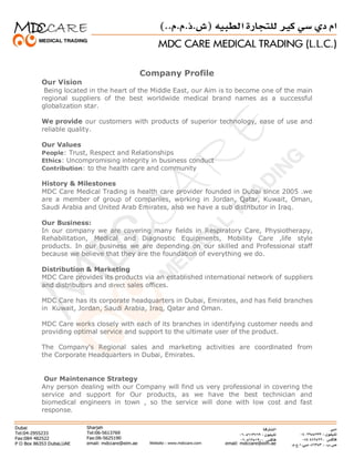 Company Profile
Our Vision
Being located in the heart of the Middle East, our Aim is to become one of the main
regional suppliers of the best worldwide medical brand names as a successful
globalization star.
We provide our customers with products of superior technology, ease of use and
reliable quality.
Our Values
People: Trust, Respect and Relationships
Ethics: Uncompromising integrity in business conduct
Contribution: to the health care and community
History & Milestones
MDC Care Medical Trading is health care provider founded in Dubai since 2005 .we
are a member of group of companies, working in Jordan, Qatar, Kuwait, Oman,
Saudi Arabia and United Arab Emirates, also we have a sub distributor in Iraq.
Our Business:
In our company we are covering many fields in Respiratory Care, Physiotherapy,
Rehabilitation, Medical and Diagnostic Equipments, Mobility Care ,life style
products. In our business we are depending on our skilled and Professional staff
because we believe that they are the foundation of everything we do.
Distribution & Marketing
MDC Care provides its products via an established international network of suppliers
and distributors and direct sales offices.
MDC Care has its corporate headquarters in Dubai, Emirates, and has field branches
in Kuwait, Jordan, Saudi Arabia, Iraq, Qatar and Oman.
MDC Care works closely with each of its branches in identifying customer needs and
providing optimal service and support to the ultimate user of the product.
The Company's Regional sales and marketing activities are coordinated from
the Corporate Headquarters in Dubai, Emirates.
Our Maintenance Strategy
Any person dealing with our Company will find us very professional in covering the
service and support for Our products, as we have the best technician and
biomedical engineers in town , so the service will done with low cost and fast
response.
 