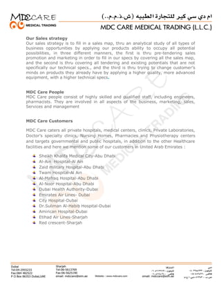 Our Sales strategy
Our sales strategy is to fill in a sales map, thru an analytical study of all types of
business opportunities by applying our products ability to occupy all potential
possibilities, in three different manners, the first is thru pre-tendering sales
promotion and marketing in order to fill in our specs by covering all the sales map,
and the second is thru covering all tendering and existing potentials that are not
specifically our technical specs., and the third is thru trying to change customer’s
minds on products they already have by applying a higher quality, more advanced
equipment, with a higher technical specs.
MDC Care People
MDC Care people consist of highly skilled and qualified staff, including engineers,
pharmacists. They are involved in all aspects of the business, marketing, sales,
Services and management
MDC Care Customers
MDC Care caters all private hospitals, medical centers, clinics, Private Laboratories,
Doctor’s specialty clinics, Nursing Homes, Pharmacies and Physiotherapy centers
and targets governmental and public hospitals, in addition to the other Healthcare
facilities and here we mention some of our customers in United Arab Emirates :
Sheikh Khalifa Medical City-Abu Dhabi
Al-Ain Hospital-Al Ain
Zaid military Hospital-Abu Dhabi
Twam Hospital-Al Ain
Al-Mafraq Hospital-Abu Dhabi
Al-Noor Hospital-Abu Dhabi
Dubai Health Authority-Dubai
Emirates Air Lines- Dubai
City Hospital-Dubai
Dr.Suliman Al-Habib Hospital-Dubai
Amirican Hospital-Dubai
Etihad Air Lines-Sharjah
Red crescent-Sharjah
 