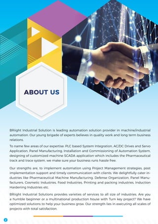 BRiight Industrial Solution is leading automation solution provider in machine/industrial
automation. Our young brigade of experts believes in quality work and long term business
relations.
To name few areas of our expertise: PLC based System Integration, AC/DC Drives and Servo
Application, Panel Manufacturing, Installation and Commissioning of Automation System,
designing of customized machine SCADA application which includes the Pharmaceutical
track and trace system, we make sure your business runs hassle free.
Our strengths are, to implement automation using Project Management strategies, post
implementation support and timely communication with clients. We delightfully cater in-
dustries like Pharmaceutical Machine Manufacturing, Defense Organization, Panel Manu-
facturers, Cosmetic Industries, Food Industries, Printing and packing industries, Induction
Hardening Industries etc.
BRiight Industrial Solutions provides varieties of services to all size of industries. Are you
a humble beginner or a multinational production house with Turn key project? We have
optimized solutions to help your business grow. Our strength lies in executing all scales of
projects with total satisfaction.
ABOUT US
2
 
