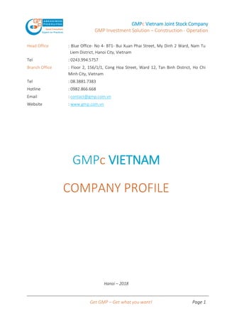 GMPc Vietnam Joint Stock Company
GMP Investment Solution – Construction - Operation
Get GMP – Get what you want! Page 1
Head Office : Blue Office- No 4- BT1- Bui Xuan Phai Street, My Dinh 2 Ward, Nam Tu
Liem District, Hanoi City, Vietnam
Tel : 0243.994.5757
Branch Office : Floor 2, 156/1/1, Cong Hoa Street, Ward 12, Tan Binh District, Ho Chi
Minh City, Vietnam
Tel : 08.3881.7383
Hotline : 0982.866.668
Email : contact@gmp.com.vn
Website : www.gmp.com.vn
GMPc VIETNAM
COMPANY PROFILE
Hanoi – 2018
 