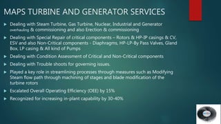  Dealing with Steam Turbine, Gas Turbine, Nuclear, Industrial and Generator
overhauling & commissioning and also Erection & commissioning
 Dealing with Special Repair of critical components – Rotors & HP-IP casings & CV,
ESV and also Non-Critical components - Diaphragms, HP-LP-By Pass Valves, Gland
Box, LP casing & All kind of Pumps
 Dealing with Condition Assessment of Critical and Non-Critical components
 Dealing with Trouble shoots for governing issues.
 Played a key role in streamlining processes through measures such as Modifying
Steam flow path through machining of stages and blade modification of the
turbine rotors
 Escalated Overall Operating Efficiency (OEE) by 15%
 Recognized for increasing in-plant capability by 30-40%
MAPS TURBINE AND GENERATOR SERVICES
 