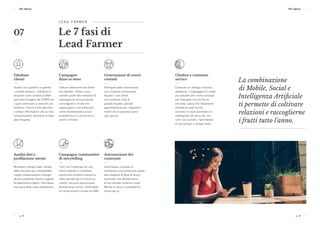 p. 18 p. 19
ESC Agency ESC Agency
p. 18 p. 19
ESC Agency ESC Agency
L E A D FA R M E R  
Le 7 fasi di
Lead Farmer
Database
clienti
Studia il tuo pubblico e gestisci
i contatti esistenti. L’obiettivo è
acquisire nuovi contatti profilati
(secondo le regole del GDPR) con
i quali cominciare a costruire una
relazione. Traccia il loro percorso
e ottieni informazioni utili sui loro
comportamenti attraverso la base
dati integrata.
Campagne continuative
di storytelling
Tieni vivo l'interesse dei tuoi
clienti creando in completa
autonomia contenuti narrativi e
video pensati per la visione su
mobile, che puoi promuovere
direttamente online, condividere
sui canali social o inviare via SMS.
Automazione dei
contenuti
Automatizza i processi di
marketing e comunicazione, grazie
alla creazione di flussi di lavoro
automatici che distribuiranno
ai tuoi contatti contenuti mirati.
Mentre tu lavori, la piattaforma
lavora per te.
Campagne
drive to store
Cattura l'attenzione dei clienti
che desideri. Ottieni nuovi
contatti grazie alla creazione di
campagne di comunicazione
coinvolgenti e mirate che
raggiungono i tuoi potenziali
clienti direttamente sul loro
smartphone e li convincono a
venirti a trovare.
Generazione di nuovi
contatti
Distinguiti dalla concorrenza
con contenuti emozionanti.
Stupisci i tuoi clienti
con contenuti visivi di
grande impatto, pensati
appositamente per i dispositivi
mobili che le persone usano
ogni giorno.
Analisi dati e
profilazione utente
Monitora in tempo reale i risultati
delle tue azioni per comprendere
meglio comportamenti e bisogni
dei tuoi potenziali clienti e cogliere
le opportunità migliori. Tutto senza
mai uscire dalla nostra piattaforma.
07
Chatbot e customer
service
Costruisci un dialogo e fornisci
assistenza. Il linguaggio è il modo
più naturale che l’uomo conosce
per interagire con ciò che lo
circonda. Lascia che l'Assistente
Virtuale di Lead Farmer
conversi in modo automatico e
intelligente, 24 ore su 24, con
tutti i tuoi contatti, rispondendo
ai loro bisogni in tempo reale.
La combinazione
di Mobile, Social e
Intelligenza Artificiale
ti permette di coltivare
relazioni e raccoglierne
i frutti tutto l'anno.
 