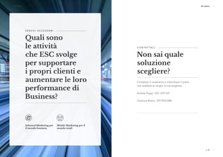 p. 22 p. 23
ESC Agency ESC Agency
p. 22 p. 23
ESC Agency ESC Agency
S E R V I Z I A C C E S S O R I 
Quali sono
le attività
che ESC svolge
per supportare
i propri clienti e
aumentare le loro
performance di
Business?
Inbound Marketing per
il mondo business.
Mobile Marketing per il
mondo retail
C O N TAT TA C I 
Non sai quale
soluzione
scegliere?
Contattaci ti aiuteremo a individuare il piano
che soddisfa al meglio le tue esigenze:
Andrea Poppi: 335 1691337
Gianluca Roero: 329 8433388
 