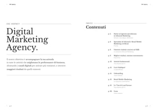 p. 2 p. 3
ESC Agency ESC Agency
p. 2
ESC Agency
p. 3
E S C A G E N C Y 
Digital
Marketing
Agency.
Il nostro obiettivo è accompagnare la tua azienda
in tutte le attività che migliorano le performance di business,
sfruttando i canali digitali per attirare più visitatori, e ottenere
maggiori risultati da quelli esistenti.
p. 4	 Siamo un’agenzia specializzata
in Inbound Marketing 
Attirare, coinvolgere, fidelizzare
p. 6	 Specialisti di Inbound e Retail Mobile
Marketing certificati 
Il team
p. 8	 Ottenere risultati concreti nel B2B 
La soluzione Inbound Marketing
p. 9	 Migliori risultati, minimo investimento 
Il processo
p. 10	 Attività fondamentali 
Cosa faremo per te
p. 12	 Cos’è HubSpot? 
La piattaforma
p. 14	 Onboarding 
Come iniziare
p. 16	 Retail Mobile Marketing 
La soluzione Lead Farmer
p. 18	 Le 7 fasi di Lead Farmer 
Cosa faremo per te 
p. 20	 Grow 
Come iniziare
I N D I C E 
Contenuti
 