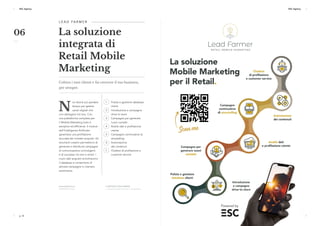 p. 16 p. 17
ESC Agency ESC Agency
p. 16 p. 17
ESC Agency ESC Agency
N
on dovrai più perdere
tempo per gestire
canali digitali che
non dialogano tra loro. Con
una piattaforma completa per
il Mobile Marketing tutto è
semplice ed efficiente. Il motore
dell'Intelligenza Artificiale
garantisce una profilazione
accurata dei contatti acquisiti. Gli
strumenti creativi permettono di
generare e distribuire campagne
di comunicazione coinvolgenti
e di successo via sms o email. I
nuovi dati acquisiti arricchiscono
il database e consentono di
attivare campagne in maniera
automatica.
1	 Pulizia e gestione database
clienti	
2	 Introduzione e campagne
drive to store
3	 Campagne per generare
nuovi contatti	
4	 Analisi dati e profilazione
utente	
5	 Campagne continuative di
storytelling
6	 Automazione
dei contenuti
7	 Chatbot di profilazione e
customer service
L E A D FA R M E R 
La soluzione
integrata di
Retail Mobile
Marketing
Coltiva i tuoi clienti e fai crescere il tuo business,
per sempre.
www.leadfarmer.it
POWERED BY ESC
IL METODO LEAD FARMER
7 semplici fasi per far fiorire il tuo business
06
 