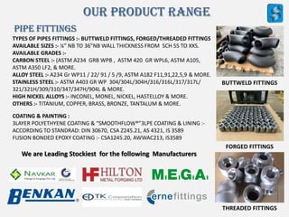 Our Product Range
PIPE fITTINGS
TYPES OF PIPES FITTINGS :- BUTTWELD FITTINGS, FORGED/THREADED FITTINGS
AVAILABLE SIZES :- ¼” NB TO 36”NB WALL THICKNESS FROM SCH 5S TO XXS.
AVAILABLE GRADES :-
CARBON STEEL :- (ASTM A234 GRB WPB , ASTM 420 GR WPL6, ASTM A105,
ASTM A350 LF2, & MORE.
ALLOY STEEL :- A234 Gr WP11 / 22/ 91 / 5 /9, ASTM A182 F11,91,22,5,9 & MORE.
STAINLESS STEEL :- ASTM A403 GR WP 304/304L/304H/316/316L/317/317L/
321/321H/309/310/347/347H/904L & MORE.
HIGH NICKEL ALLOYS :- INCONEL, MONEL, NICKEL, HASTELLOY & MORE.
OTHERS :- TITANIUM, COPPER, BRASS, BRONZE, TANTALUM & MORE.
BUTTWELD FITTINGS
FORGED FITTINGS
THREADED FITTINGS
COATING & PAINTING :
3LAYER POLYETHYENE COATING & “SMOOTHFLOW®”3LPE COATING & LINING :-
ACCORDING TO STANDRAD: DIN 30670, CSA Z245.21, AS 4321, IS 3589
FUSION BONDED EPOXY COATING :- CSA1245.20, AWWAC213, IS3589
We are Leading Stockiest for the following Manufacturers
 
