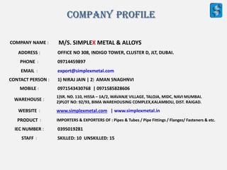 COMPANY NAME : M/S. SIMPLEX METAL & ALLOYS
ADDRESS : OFFICE NO 308, INDIGO TOWER, CLUSTER D, JLT, DUBAI.
PHONE : 09714459897
EMAIL : export@simplexmetal.com
CONTACT PERSON : 1) NIRAJ JAIN | 2) AMAN SNAGHNVI
MOBILE : 0971543430768 | 0971585828606
WAREHOUSE :
1)SR. NO. 110, HISSA – 1A/2, WAVANJE VILLAGE, TALOJA, MIDC, NAVI MUMBAI.
2)PLOT NO: 92/93, BIMA WAREHOUSING COMPLEX,KALAMBOLI, DIST. RAIGAD.
WEBSITE : www.simplexmetal.com | www.simplexmetal.in
PRODUCT : IMPORTERS & EXPORTERS OF : Pipes & Tubes / Pipe Fittings / Flanges/ Fasteners & etc.
IEC NUMBER : 0395019281
STAFF : SKILLED: 10 UNSKILLED: 15
Company Profile
 