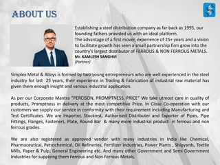 ABOUT US
Simplex Metal & Alloys is formed by two young entrepreneurs who are well experienced in the steel
industry for last 25 years, their experience in Trading & Fabrication of industrial raw material has
given them enough insight and various industrial application.
As per our Corporate Mantra “PERCISON, PROMPTNESS, PRICE” We take utmost care in quality of
products, Promptness in delivery at the most competitive Price. In Close Co-operation with our
customers we supply our service in conformity with their requirement including Manufacturing and
Test Certificates. We are Importer, Stockiest, Authorised Distributer and Exporter of Pipes, Pipe
Fittings, Flanges, Fasteners, Plate, Round Bar & many more industrial product in ferrous and non
ferrous grades.
We are also registered as approved vendor with many industries in India like Chemical,
Pharmaceutical, Petrochemical, Oil Refineries, Fertilizer Industries, Power Plants , Shipyards, Textile
Mills, Paper & Pulp, General Engineering etc. And many other Government and Semi Government
Industries for supplying them Ferrous and Non Ferrous Metals.
Establishing a steel distribution company as far back as 1995, our
founding fathers provided us with an ideal platform.
The advantage of a first mover, experience of 25+ years and a vision
to facilitate growth has seen a small partnership firm grow into the
country’s largest distributor of FERROUS & NON FERROUS METALS.
Mr. KAMLESH SANGHVI
(Partner)
 