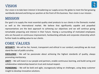 Our vision is to take keen interest in broadening our supply across the globe to meet the fast growing
worldwide demand and bring our position at the front of this business. Your vision is our mission .
Mission
Our goal is to supply the most essential quality steel products to our clients in the Domestic market
as well as the International market. We believe that significantly capable and propelled
representatives are the best approach to achieving our objectives and we will continue giving
remarkable preparing and interest in their future. Having a surrounding of motivated employees
who are focused on continuous improvement, hardworking attitude and corporate citizenship which
further leads to adding value to our clients.
Vision
INTEGRITY : We will be fair, honest, transparent and ethical in our conduct; everything we do must
stand the test of public scrutiny.
EXCELLENCE : We will be passionate about achieving the highest standards of quality, always
promoting meritocracy.
UNITY :- We will invest in our people and partners, enable continuous learning, and build caring and
collaborative relationships based on trust and mutual respect.
PIONEERING :- We will be bold and agile, courageously taking on challenges, using deep customer
insight to develop innovative solutions.
Core Values
 