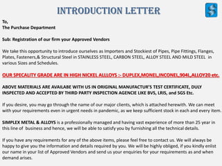 Introduction letter
To,
The Purchase Department
Sub: Registration of our firm your Approved Vendors
We take this opportunity to introduce ourselves as Importers and Stockiest of Pipes, Pipe Fittings, Flanges,
Plates, Fasteners,& Structural Steel in STAINLESS STEEL, CARBON STEEL, ALLOY STEEL AND MILD STEEL in
various Sizes and Schedules.
OUR SPECALITY GRADE ARE IN HIGH NICKEL ALLLOYS :- DUPLEX,MONEL,INCONEL,904L,ALLOY20 etc.
ABOVE MATERIALS ARE AVAILABE WITH US IN ORIGINAL MANUFACTUR’S TEST CERTIFICATE, DULY
INSPECTED AND ACCEPTED BY THIRD PARTY INSPECTION AGENCIE LIKE BVS, LRIS, and SGS Etc.
If you desire, you may go through the name of our major clients, which is attached herewith. We can meet
with your requirements even in urgent needs in pandemic, as we keep sufficient stock in each and every item.
SIMPLEX METAL & ALLOYS is a professionally managed and having vast experience of more than 25 year in
this line of business and hence, we will be able to satisfy you by furnishing all the technical details.
If you have any requirements for any of the above items, please feel free to contact us. We will always be
happy to give you the information and details required by you. We will be highly obliged, if you kindly enlist
our name in your list of Approved Vendors and send us your enquiries for your requirements as and when
demand arises.
 