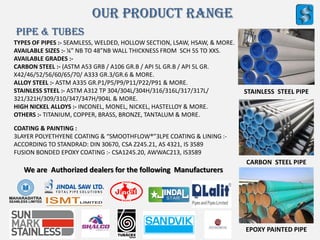Our Product Range
PIPE & TUBES
TYPES OF PIPES :- SEAMLESS, WELDED, HOLLOW SECTION, LSAW, HSAW, & MORE.
AVAILABLE SIZES :- ¼” NB TO 48”NB WALL THICKNESS FROM SCH 5S TO XXS.
AVAILABLE GRADES :-
CARBON STEEL :- (ASTM A53 GRB / A106 GR.B / API 5L GR.B / API 5L GR.
X42/46/52/56/60/65/70/ A333 GR.3/GR.6 & MORE.
ALLOY STEEL :- ASTM A335 GR.P1/P5/P9/P11/P22/P91 & MORE.
STAINLESS STEEL :- ASTM A312 TP 304/304L/304H/316/316L/317/317L/
321/321H/309/310/347/347H/904L & MORE.
HIGH NICKEL ALLOYS :- INCONEL, MONEL, NICKEL, HASTELLOY & MORE.
OTHERS :- TITANIUM, COPPER, BRASS, BRONZE, TANTALUM & MORE.
STAINLESS STEEL PIPE
CARBON STEEL PIPE
EPOXY PAINTED PIPE
COATING & PAINTING :
3LAYER POLYETHYENE COATING & “SMOOTHFLOW®”3LPE COATING & LINING :-
ACCORDING TO STANDRAD: DIN 30670, CSA Z245.21, AS 4321, IS 3589
FUSION BONDED EPOXY COATING :- CSA1245.20, AWWAC213, IS3589
We are Authorized dealers for the following Manufacturers
 