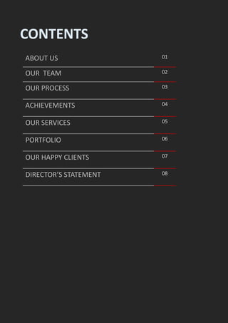 CONTENTS
ABOUT US 01
OUR TEAM 02
OUR PROCESS 03
ACHIEVEMENTS 04
OUR SERVICES 05
PORTFOLIO 06
OUR HAPPY CLIENTS 07
DIRECTOR’S STATEMENT 08
 