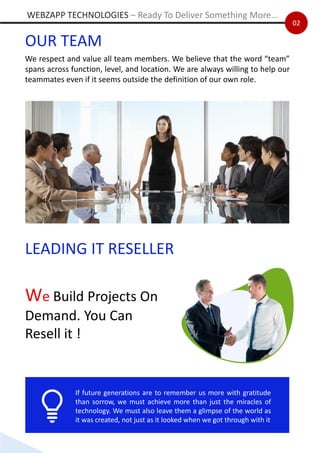 02
OUR TEAM
We respect and value all team members. We believe that the word “team”
spans across function, level, and location. We are always willing to help our
teammates even if it seems outside the definition of our own role.
If future generations are to remember us more with gratitude
than sorrow, we must achieve more than just the miracles of
technology. We must also leave them a glimpse of the world as
it was created, not just as it looked when we got through with it
WEBZAPP TECHNOLOGIES – Ready To Deliver Something More…
LEADING IT RESELLER
We Build Projects On
Demand. You Can
Resell it !
 