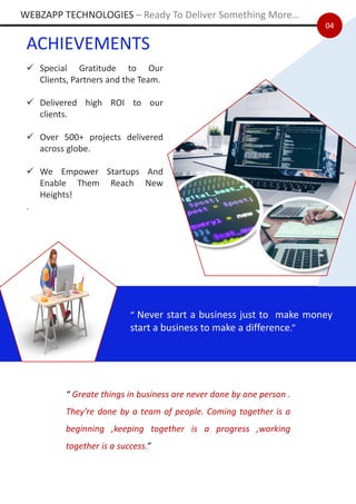 04
ACHIEVEMENTS
✓ Special Gratitude to Our
Clients, Partners and the Team.
✓ Delivered high ROI to our
clients.
✓ Over 500+ projects delivered
across globe.
✓ We Empower Startups And
Enable Them Reach New
Heights!
.
“ Never start a business just to make money
start a business to make a difference.”
“ Greate things in business are never done by one person .
They’re done by a team of people. Coming together is a
beginning ,keeping together is a progress ,working
together is a success.”
WEBZAPP TECHNOLOGIES – Ready To Deliver Something More…
 