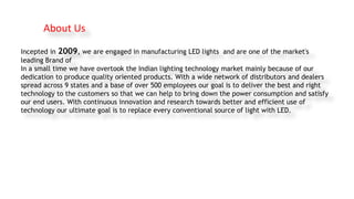 Incepted in 2009, we are engaged in manufacturing LED lights and are one of the market's
leading Brand of
In a small time ...
