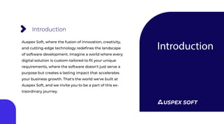 Introduction
Introduction
Auspex Soft, where the fusion of innovation, creativity,
and cutting-edge technology redeﬁnes the landscape
of software development. Imagine a world where every
digital solution is custom-tailored to ﬁt your unique
requirements, where the software doesn't just serve a
purpose but creates a lasting impact that accelerates
your business growth. That's the world we've built at
Auspex Soft, and we invite you to be a part of this ex-
traordinary journey.
USPEX SOFT
 