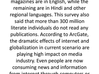 magazines are in English, while the
remaining are in Hindi and other
regional languages. This survey also
said that more than 300 million
literate individuals do not read any
publications. According to ArcGate,
the dramatic effects of internet and
globalization in current scenario are
playing high impact on media
industry. Even people are now
consuming news and information
 