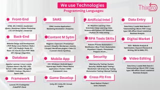 Data Base
We use Technologies
Programming Languages:
Front-End
Back-End
RPA Tools Skills
Cross Plt Frm
Digital Market
Video Editing
Data Entry
Framework
SAAS
Content M Sytm
Mobile App
Game Develop
Security
Database
Artificial Intel
HTML 4/5 | CSS3.0 | JavaScript |
jQuery | Bootstrap | Adobe Photoshop
| UI | UX Designer | Javascript
Website Design and Development
| PHP |Ruby |Java | Python | Rails |
.NET | C# | Node.js | Node JS |
React JS | VueJS | Core PHP | Web
API | Django | Algorithm
Laravel /Yii /CodeIgniter
/CakePHP /Zend
CRM | Invoice Application |
Marketing Annotation | Analytics
Magento | Opencart | Prestashop |
zencart | Shopify | Wordpress | Joomla
| Drupal | WordPress plugins | Cake | CI
| Laravel | Zend | Symfony
iOS | Windows | Android Apps |
Hybrid App | Kotlin | React Native
application | Flutter | IONIC
Framework | Java
Unity 2D | Unity 3D | Unreal
Engine
Apache | xammp | Linux | oracle
| System Admin | My SQL | SQL
Server | CRM | SAAS | MangoDB
| RDBMS | Hadoop | Big data |
Spark | SAS
AI | Machine Learning | Data
Scientists | Deep Learning | Data
Science with Python | IOT Solutions
| Python | R | Data mining
Web Security Testing | System
Security | Mobile Apps Testing |
Blockchain | QA & Security Testing
|Automation Testing | Manual Testing
Robotic Process Automation |
Workfusion | Blue Prism | Automation
Anywhere | Uipath | Documents
Prepare | AI etc..,
React Native | Flutter |
lonic | Xamarin
SEO:- Website Analysis &
Optimization, Keyword Research &
Writing, SEO & SMM, PPC.
Data Entry | Leads| Web Search |
Telemarketing | Word | PDF | Copy
type | MS office | Excel | statistics|
Business Analysis
Data Entry | Leads| Web Search |
Telemarketing | Word | PDF | Copy
type | MS office | Excel | statistics|
Business Analysis
 