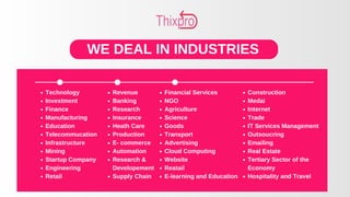 WE DEAL IN INDUSTRIES
Technology
Investment
Finance
Manufacturing
Education
Telecommucation
Infrastructure
Mining
Startup Company
Engineering
Retail
Revenue
Banking
Research
Insurance
Heath Care
Production
E- commerce
Automation
Research &
Developement
Supply Chain
Financial Services
NGO
Agriculture
Science
Goods
Transport
Advertising
Cloud Computing
Website
Reatail
E-learning and Education
Construction
Medai
Internet
Trade
IT Services Management
Outsoucring
Emailing
Real Estate
Tertiary Sector of the
Economy
Hospitality and Travel
 