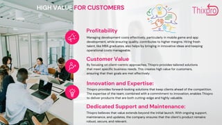 Profitability
Managing development costs effectively, particularly in mobile game and app
development, while ensuring quality, contributes to higher margins. Hiring fresh
talent, like MBA graduates, also helps by bringing in innovative ideas and keeping
operational costs manageable.
Customer Value
By focusing on client-centric approaches, Thixpro provides tailored solutions
that meet specific business needs. This creates high value for customers,
ensuring that their goals are met effectively.
Innovation and Expertise:
Thixpro provides forward-looking solutions that keep clients ahead of the competition.
The expertise of the team, combined with a commitment to innovation, enables Thixpro
to deliver products that are both cutting-edge and highly valuable.
HIGH VALUE FOR CUSTOMERS
Dedicated Support and Maintenance:
Thixpro believes that value extends beyond the initial launch. With ongoing support,
maintenance, and updates, the company ensures that the client’s product remains
robust, secure, and relevant.
 