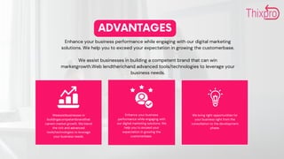 ADVANTAGES
Enhance your business performance while engaging with our digital marketing
solutions. We help you to exceed your expectation in growing the customerbase.
We assist businesses in building a competent brand that can win
marketgrowth.Web lendtherichand advanced tools/technologies to leverage your
business needs.
Enhance your business
performance while engaging with
our digital marketing solutions. We
help you to exceed your
expectation in growing the
customerbase.
We bring right opportunities for
your business right from the
consultation to the development
phase.
Weassistbusinesses in
buildingacompetentbrandthat
canwin market growth. We blend
the rich and advanced
tools/technologies to leverage
your business needs.
 