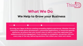 What We Do
We Help to Grow your Business
we bring your ideas to life by creating compelling digital experiences. Whether through
innovative mobile game development, customized applications, or immersive gaming
platforms, we ensure that your brand’s story is told in a way that captivates your
audience and drives engagement. From concept to completion, we partner with you
every step of the way, delivering solutions that reflect your vision and values.
 