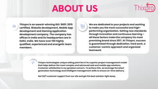 ABOUT US
Thixpro is an award-winning ISO: 9001: 2015
certified, Website development, Mobile App
development and Gaming application
development company. The company has
offices in India and its headquarters are in
Delhi, India. We have over 150 highly
qualified, experienced and energetic team
members.
We are dedicated to your projects and working
to make you the most successful and high-
performing organization. Setting new standards
through innovation and continuous learning –
all these factors make the company his most
promising brand since 2017. At Thixpro, success
is guaranteed through dedication, hard work, a
customer-centric approach and organized
teamwork
Thixpro technologies unique selling point lies in its superior project management model
that helps deliver the most complex and advanced web and mobile app solutions.
Customer satisfaction is our greatest concern. To achieve this, we leverage the latest
generation technology and intelligent management skills to ensure on-time delivery.
Get 24/7 customer support from our site and get the best solution right away.
 