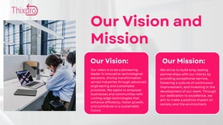 Our Vision and
Mission
Our Vision: Our Mission:
Our vision is to be a pioneering
leader in innovative technological
solutions, driving transformation
across industries through advanced
engineering and sustainable
practices. We aspire to empower
businesses and communities with
cutting-edge technologies that
enhance efficiency, foster growth,
and contribute to a sustainable
future.
We strive to build long-lasting
partnerships with our clients by
providing exceptional service,
fostering a culture of continuous
improvement, and investing in the
development of our team. Through
our dedication to excellence, we
aim to make a positive impact on
society and the environment.
 