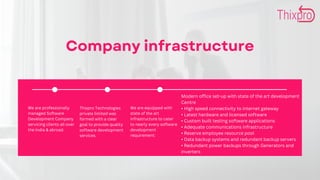Company infrastructure
We are professionally
managed Software
Development Company
servicing clients all over
the India & abroad.
Thixpro Technologies
private limited was
formed with a clear
goal to provide quality
software development
services.
We are equipped with
state of the art
infrastructure to cater
to nearly every software
development
requirement:
Modern office set-up with state of the art development
Centre
• High speed connectivity to internet gateway
• Latest hardware and licensed software
• Custom built testing software applications
• Adequate communications infrastructure
• Reserve employee resource pool
• Data backup systems and redundant backup servers
• Redundant power backups through Generators and
inverters
 