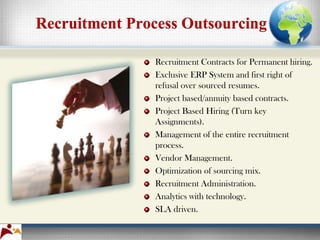 Recruitment Process Outsourcing

                Recruitment Contracts for Permanent hiring.
                Exclusive ERP System and first right of
                refusal over sourced resumes.
                Project based/annuity based contracts.
                Project Based Hiring (Turn key
                Assignments).
                Management of the entire recruitment
                process.
                Vendor Management.
                Optimization of sourcing mix.
                Recruitment Administration.
                Analytics with technology.
                SLA driven.
 